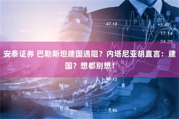 安泰证券 巴勒斯坦建国遇阻？内塔尼亚胡直言：建国？想都别想！