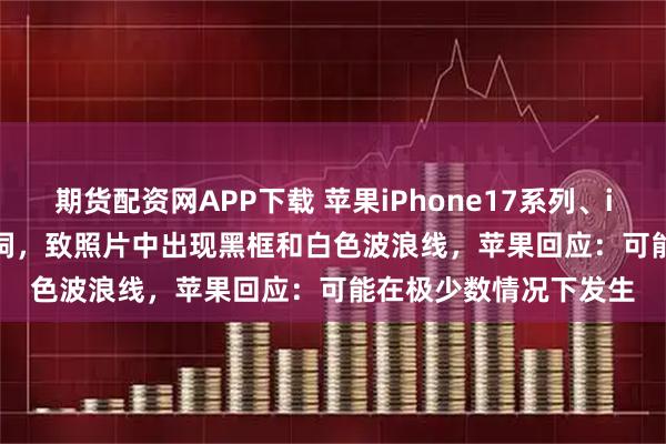 期货配资网APP下载 苹果iPhone17系列、iPhone Air相机存漏洞，致照片中出现黑框和白色波浪线，苹果回应：可能在极少数情况下发生