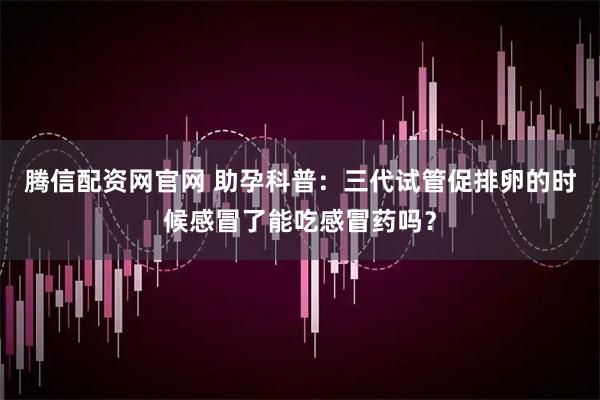 腾信配资网官网 助孕科普：三代试管促排卵的时候感冒了能吃感冒药吗？