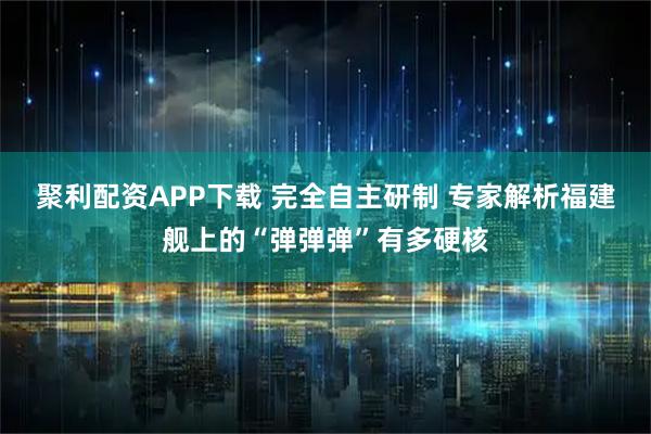 聚利配资APP下载 完全自主研制 专家解析福建舰上的“弹弹弹”有多硬核