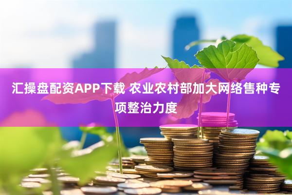 汇操盘配资APP下载 农业农村部加大网络售种专项整治力度