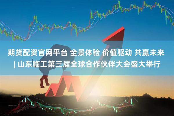 期货配资官网平台 全景体验 价值驱动 共赢未来 | 山东临工第三届全球合作伙伴大会盛大举行