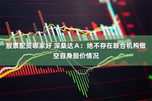 股票配资哪家好 深桑达Ａ：绝不存在联合机构做空自身股价情况