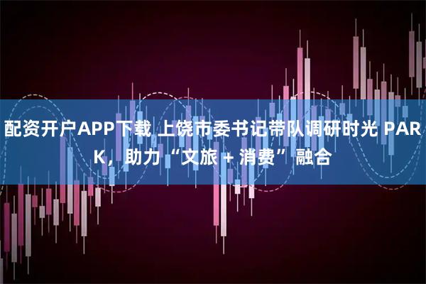 配资开户APP下载 上饶市委书记带队调研时光 PARK，助力 “文旅 + 消费” 融合
