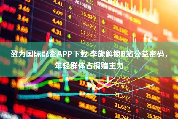 盈为国际配资APP下载 李旎解锁B站公益密码，年轻群体占捐赠主力