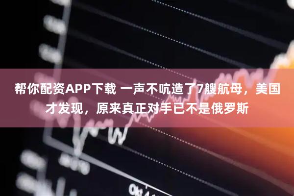 帮你配资APP下载 一声不吭造了7艘航母，美国才发现，原来真正对手已不是俄罗斯