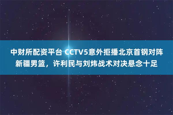 中财所配资平台 CCTV5意外拒播北京首钢对阵新疆男篮，许利民与刘炜战术对决悬念十足