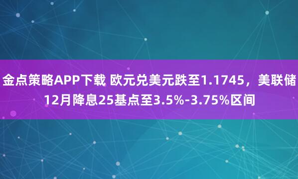 金点策略APP下载 欧元兑美元跌至1.1745，美联储12月降息25基点至3.5%-3.75%区间