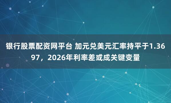 银行股票配资网平台 加元兑美元汇率持平于1.3697，2026年利率差或成关键变量